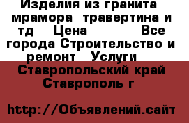 Изделия из гранита, мрамора, травертина и тд. › Цена ­ 1 000 - Все города Строительство и ремонт » Услуги   . Ставропольский край,Ставрополь г.